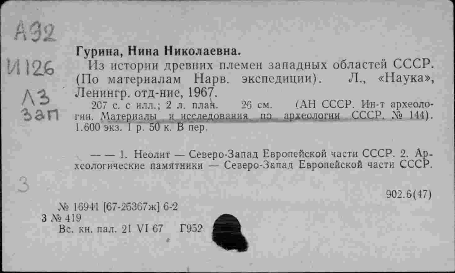 ﻿А92
И126
ЛЗ ъап
Гурина, Нина Николаевна.
Из истории древних племен западных областей СССР. (По материалам Нарв. экспедиции). Л., «Наука», Ленингр. отд-ние, 1967.
207 с. с илл.; 2 л. плак. 26 см. (АН СССР. Ин-т археологии. Материалы и исслрдовадия. пд археологии СССР. .Vs 144). 1.600 экз. 1 р. 5Ö к. В пер.
-------1. Неолит — Северо-Запад Европейской части СССР. 2. Археологические памятники — Северо-Запад Европейской части СССР.
№ 16941 [67-26367ж] 6-2
3 № 419
Вс. кн. пал. 21 VI 67	Г952
902.6(47)